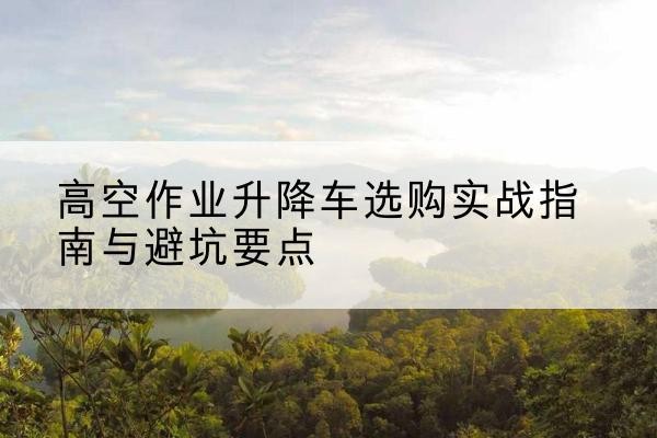 滁州升降车怎么选-高空作业升降车选购实战指南与避坑要点