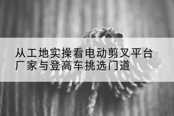 滁州电动剪叉升降平台厂家-从工地实操看电动剪叉平台厂家与登高车挑选门道