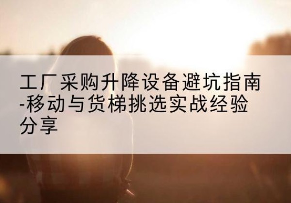 滁州移动式升降机怎么选-工厂采购升降设备避坑指南-移动与货梯挑选实战经验分享