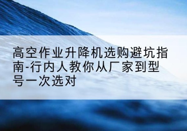 滁州升降平台厂家-高空作业升降机选购避坑指南-行内人教你从厂家到型号一次选对
