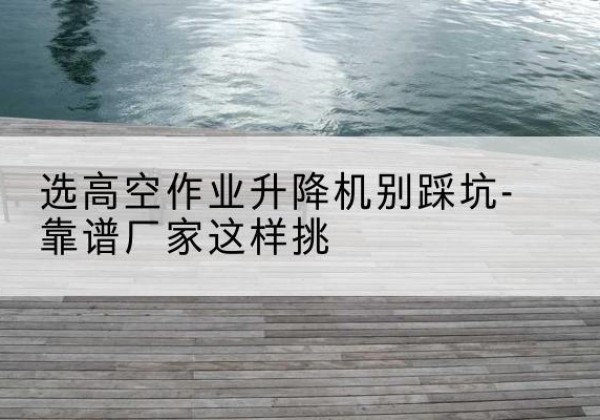 滁州剪叉式升降机厂家-选高空作业升降机别踩坑-靠谱厂家这样挑