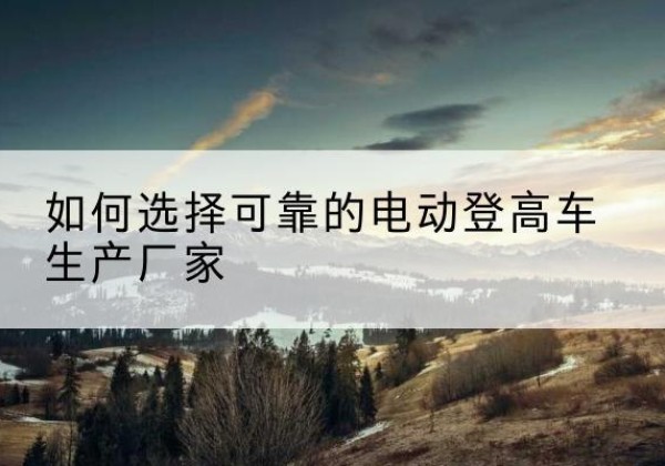滁州电动登高车厂家-如何选择可靠的电动登高车生产厂家