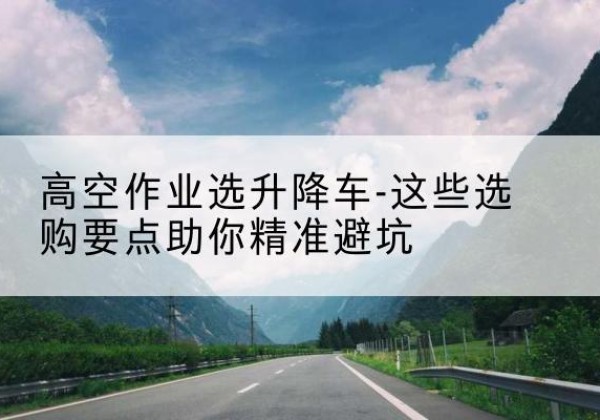 滁州升降车厂家-高空作业选升降车-这些选购要点助你*避坑