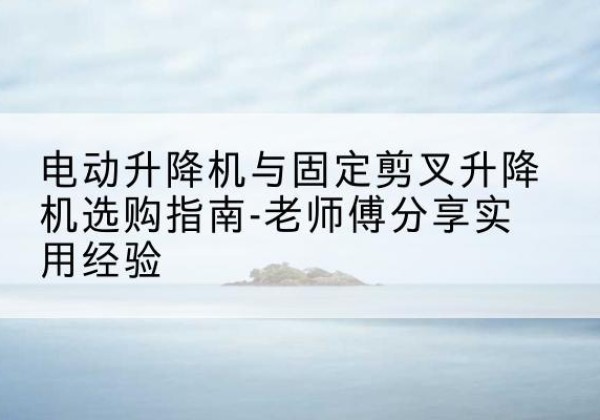 滁州电动升降机怎么选-电动升降机与固定剪叉升降机选购指南-老师傅分享实用经验
