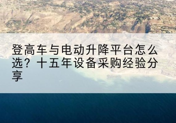 滁州登高车厂家厂家-登高车与电动升降平台怎么选？十五年设备采购经验分享