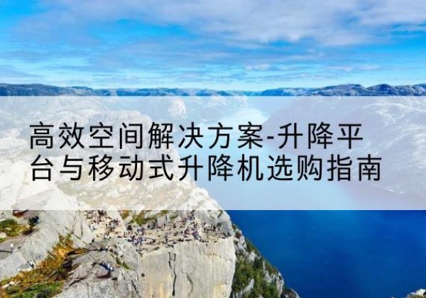 滁州升降平台厂家-*空间解决方案-升降平台与移动式升降机选购指南