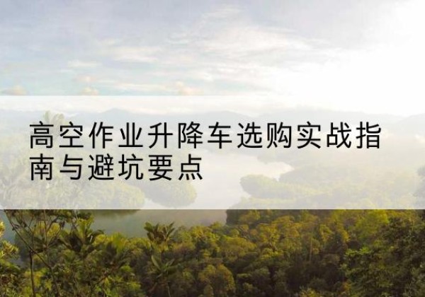 滁州升降车怎么选-高空作业升降车选购实战指南与避坑要点