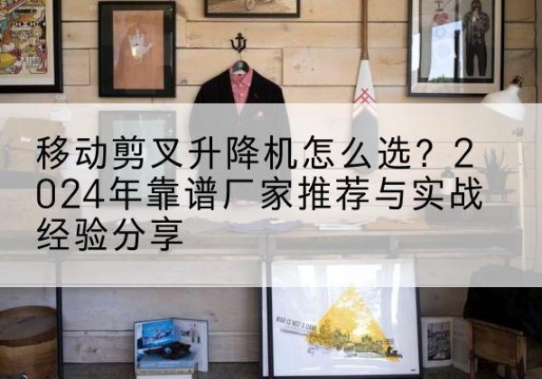 滁州升降平台厂家推荐-移动剪叉升降机怎么选？2024年靠谱厂家推荐与实战经验分享